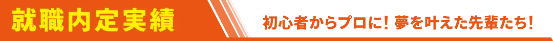 就職内定実績。初心者からプロに！夢を叶えた先輩たち！